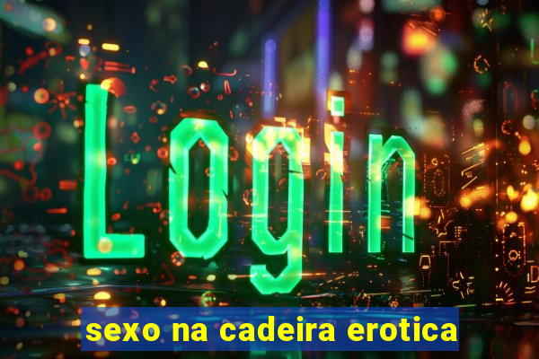 sexo na cadeira erotica